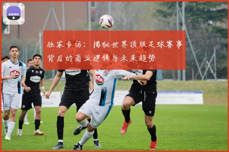 独家专访：揭秘世界顶级足球赛事背后的商业逻辑与未来趋势