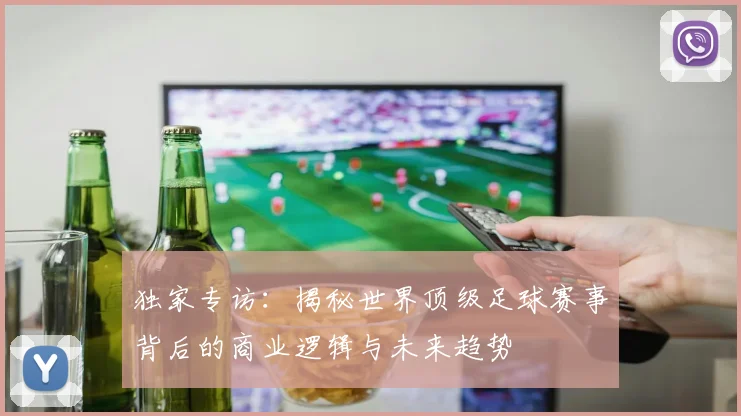 独家专访:揭秘世界顶级足球赛事背后的商业逻辑与未来趋势