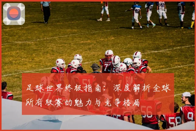 足球世界终极指南:深度解析全球所有联赛的魅力与竞争格局