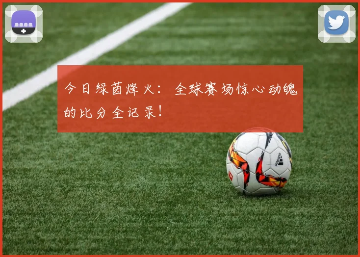 今日绿茵烽火：全球赛场惊心动魄的比分全记录！