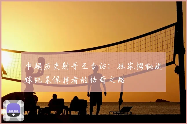 中超历史射手王专访：独家揭秘进球纪录保持者的传奇之路