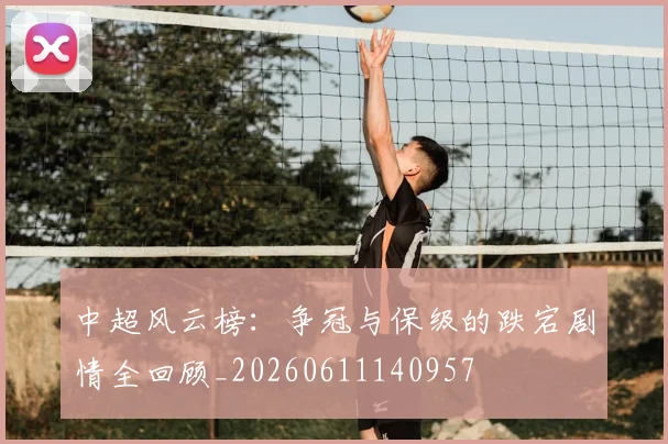 中超风云榜：争冠与保级的跌宕剧情全回顾_20260611140957