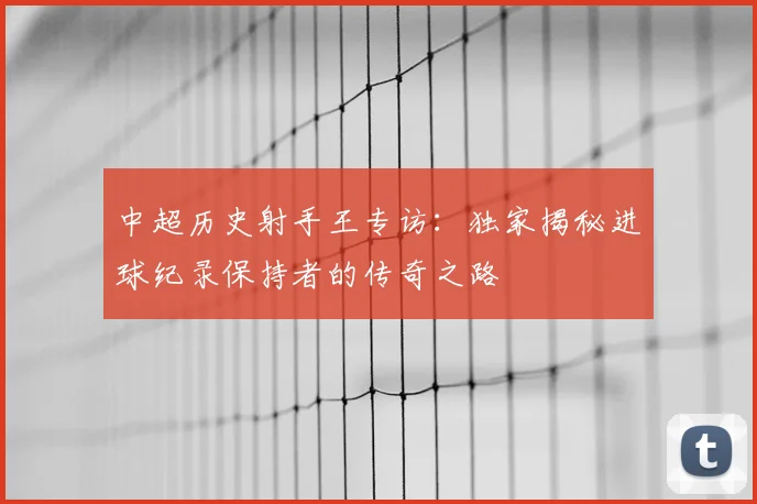 中超历史射手王专访:独家揭秘进球纪录保持者的传奇之路