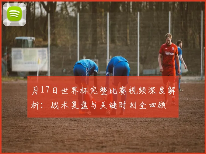 月17日世界杯完整比赛视频深度解析:战术复盘与关键时刻全回顾