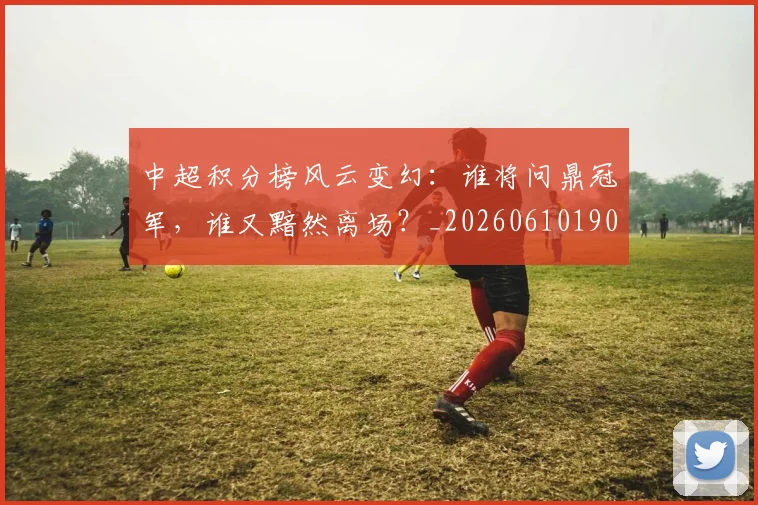 中超积分榜风云变幻：谁将问鼎冠军，谁又黯然离场？_20260610190500